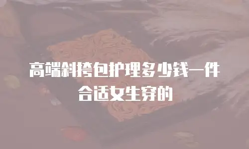 高端斜挎包护理多少钱一件合适女生穿的
