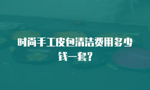 时尚手工皮包清洁费用多少钱一套？