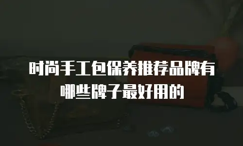 时尚手工包保养推荐品牌有哪些牌子最好用的