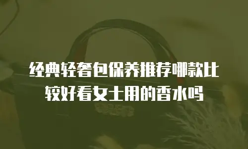经典轻奢包保养推荐哪款比较好看女士用的香水吗