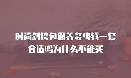 时尚斜挎包保养多少钱一套合适吗为什么不能买