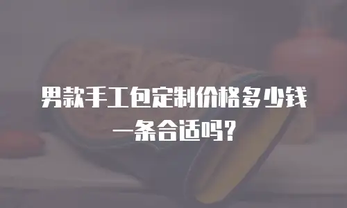 男款手工包定制价格多少钱一条合适吗？