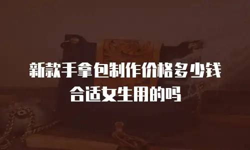 新款手拿包制作价格多少钱合适女生用的吗