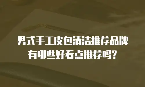 男式手工皮包清洁推荐品牌有哪些好看点推荐吗？