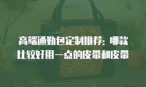 高端通勤包定制推荐: 哪款比较好用一点的皮带和皮带
