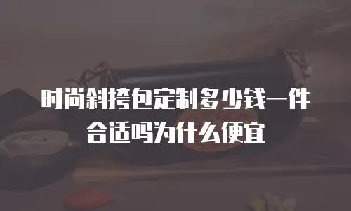 时尚斜挎包定制多少钱一件合适吗为什么便宜