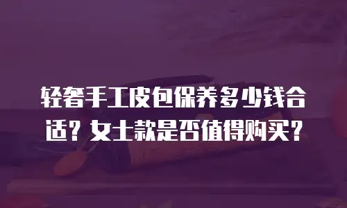 轻奢手工皮包保养多少钱合适？女士款是否值得购买？