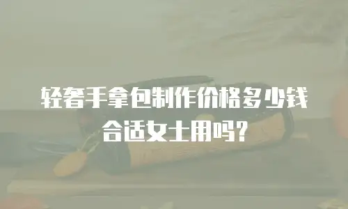 轻奢手拿包制作价格多少钱合适女士用吗？