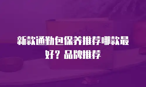 新款通勤包保养推荐哪款最好？品牌推荐