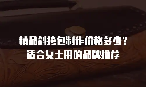 精品斜挎包制作价格多少？适合女士用的品牌推荐
