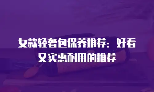 女款轻奢包保养推荐：好看又实惠耐用的推荐