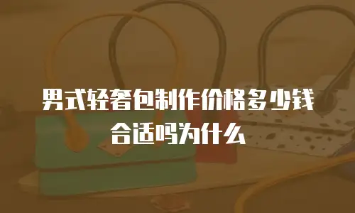 男式轻奢包制作价格多少钱合适吗为什么