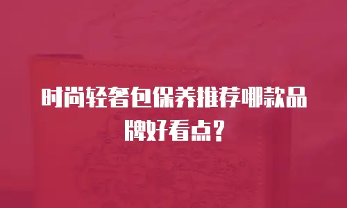 时尚轻奢包保养推荐哪款品牌好看点?