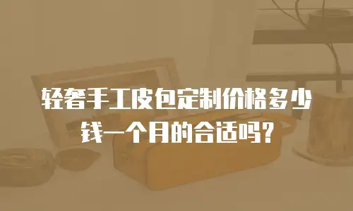 轻奢手工皮包定制价格多少钱一个月的合适吗？