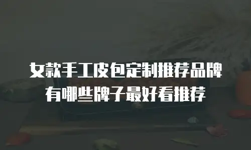 女款手工皮包定制推荐品牌有哪些牌子最好看推荐