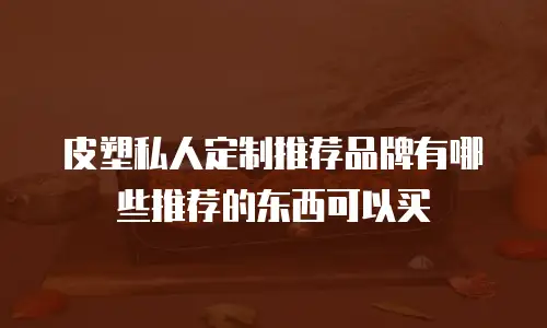 皮塑私人定制推荐品牌有哪些推荐的东西可以买