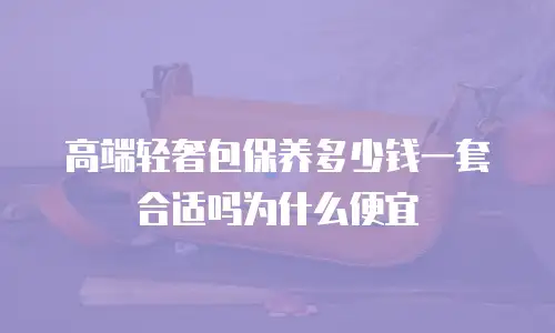 高端轻奢包保养多少钱一套合适吗为什么便宜