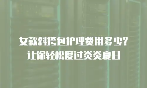 女款斜挎包护理费用多少？让你轻松度过炎炎夏日