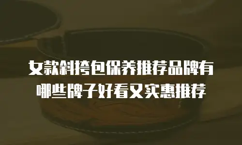 女款斜挎包保养推荐品牌有哪些牌子好看又实惠推荐