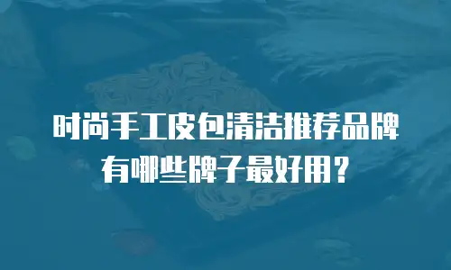 时尚手工皮包清洁推荐品牌有哪些牌子最好用？