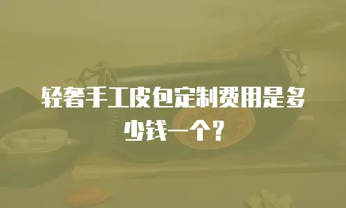 轻奢手工皮包定制费用是多少钱一个？