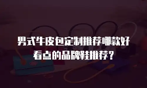 男式牛皮包定制推荐哪款好看点的品牌鞋推荐？