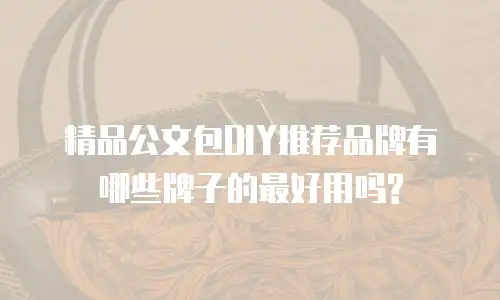 精品公文包DIY推荐品牌有哪些牌子的最好用吗?