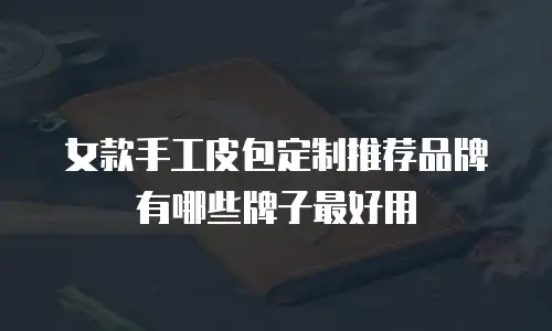 女款手工皮包定制推荐品牌有哪些牌子最好用