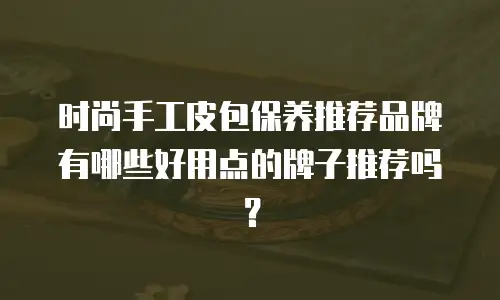 时尚手工皮包保养推荐品牌有哪些好用点的牌子推荐吗？