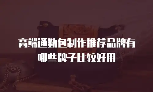高端通勤包制作推荐品牌有哪些牌子比较好用