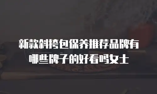 新款斜挎包保养推荐品牌有哪些牌子的好看吗女士