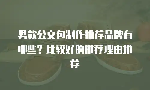 男款公文包制作推荐品牌有哪些？比较好的推荐理由推荐