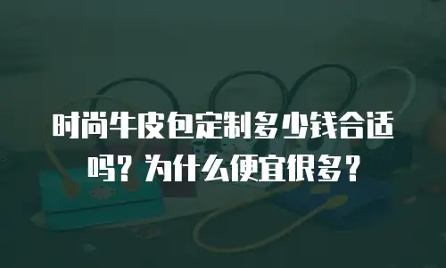 时尚牛皮包定制多少钱合适吗？为什么便宜很多？