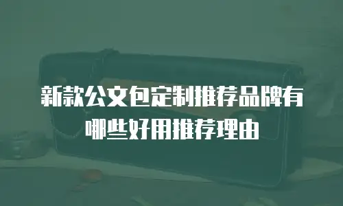 新款公文包定制推荐品牌有哪些好用推荐理由