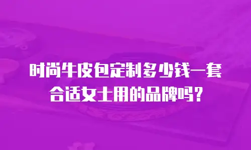 时尚牛皮包定制多少钱一套合适女士用的品牌吗？