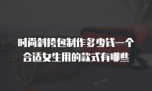 时尚斜挎包制作多少钱一个合适女生用的款式有哪些
