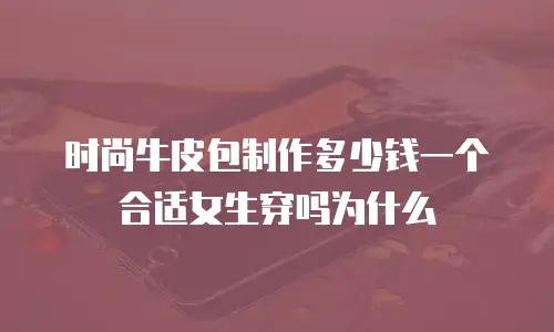 时尚牛皮包制作多少钱一个合适女生穿吗为什么