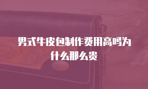 男式牛皮包制作费用高吗为什么那么贵