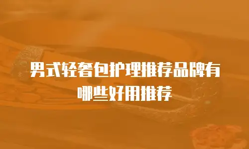 男式轻奢包护理推荐品牌有哪些好用推荐