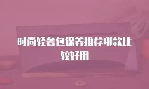 时尚轻奢包保养推荐哪款比较好用