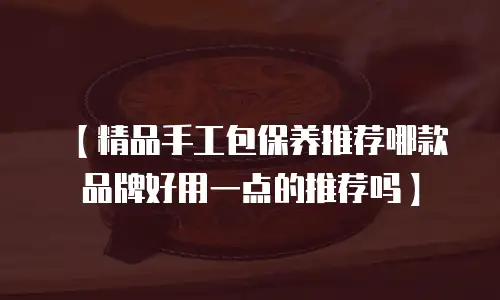 【精品手工包保养推荐哪款品牌好用一点的推荐吗】