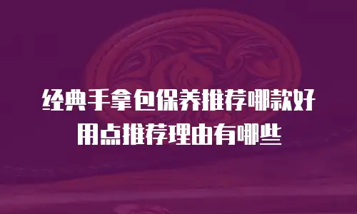 经典手拿包保养推荐哪款好用点推荐理由有哪些