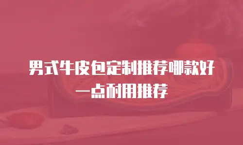 男式牛皮包定制推荐哪款好一点耐用推荐
