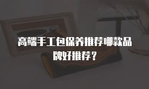 高端手工包保养推荐哪款品牌好推荐？