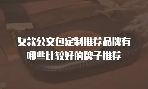 女款公文包定制推荐品牌有哪些比较好的牌子推荐