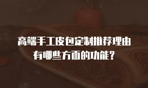高端手工皮包定制推荐理由有哪些方面的功能？