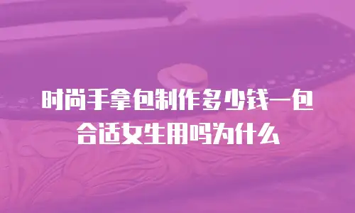 时尚手拿包制作多少钱一包合适女生用吗为什么