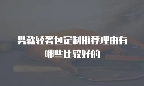 男款轻奢包定制推荐理由有哪些比较好的
