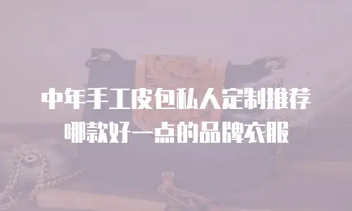 中年手工皮包私人定制推荐哪款好一点的品牌衣服