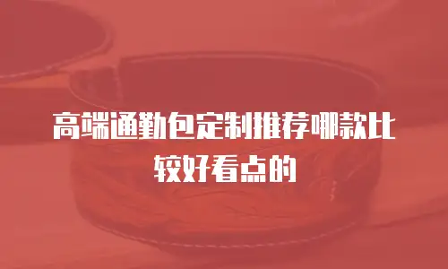 高端通勤包定制推荐哪款比较好看点的